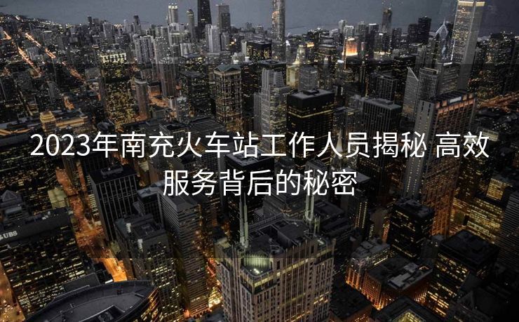 2023年南充火车站工作人员揭秘 高效服务背后的秘密