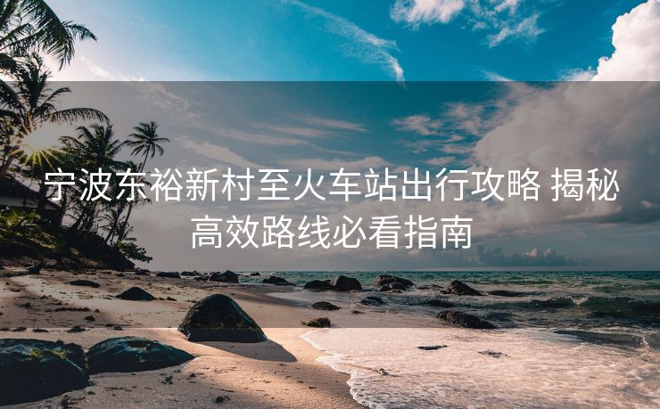 宁波东裕新村至火车站出行攻略 揭秘高效路线必看指南