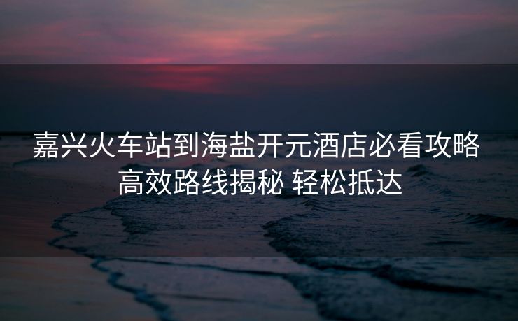 嘉兴火车站到海盐开元酒店必看攻略 高效路线揭秘 轻松抵达