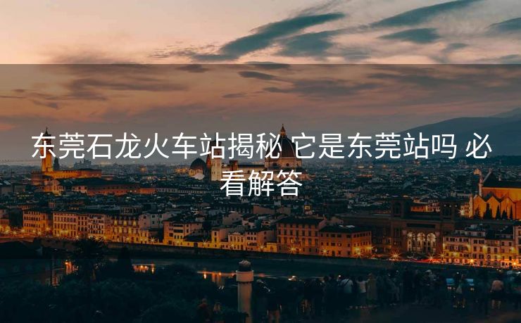 东莞石龙火车站揭秘 它是东莞站吗 必看解答