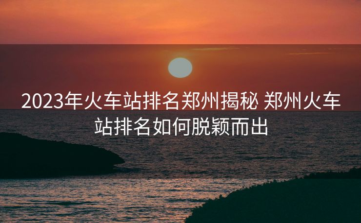 2023年火车站排名郑州揭秘 郑州火车站排名如何脱颖而出